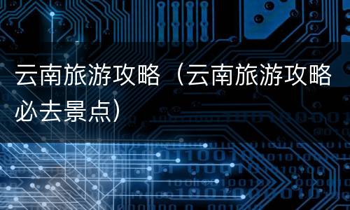 云南旅游攻略（云南旅游攻略必去景点）