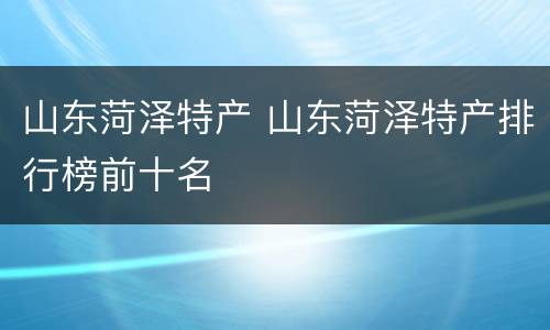 山东菏泽特产 山东菏泽特产排行榜前十名