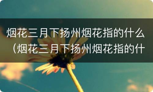 烟花三月下扬州烟花指的什么（烟花三月下扬州烟花指的什么生肖）