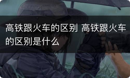 高铁跟火车的区别 高铁跟火车的区别是什么