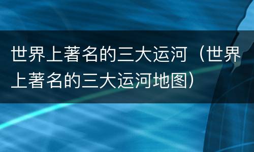 世界上著名的三大运河（世界上著名的三大运河地图）