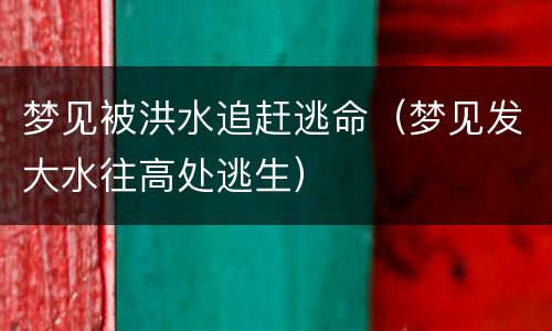 梦见被洪水追赶逃命（梦见发大水往高处逃生）