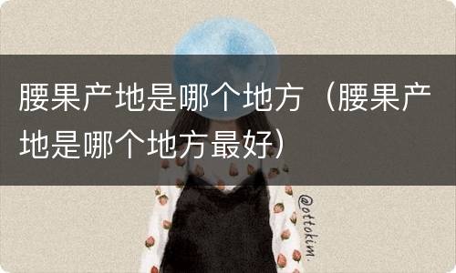 腰果产地是哪个地方（腰果产地是哪个地方最好）