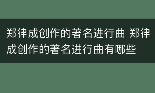 郑律成创作的著名进行曲 郑律成创作的著名进行曲有哪些