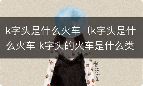 k字头是什么火车（k字头是什么火车 k字头的火车是什么类型）