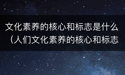 文化素养的核心和标志是什么（人们文化素养的核心和标志是什么）
