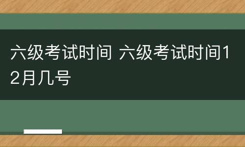 六级考试时间 六级考试时间12月几号