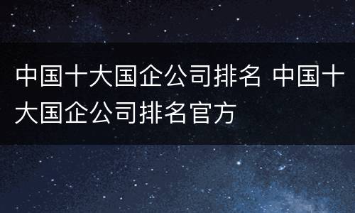 中国十大国企公司排名 中国十大国企公司排名官方