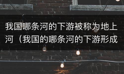我国哪条河的下游被称为地上河（我国的哪条河的下游形成了著名的地上河）
