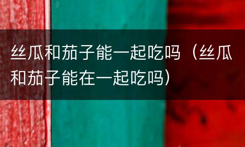 丝瓜和茄子能一起吃吗（丝瓜和茄子能在一起吃吗）