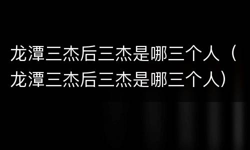 龙潭三杰后三杰是哪三个人（龙潭三杰后三杰是哪三个人）