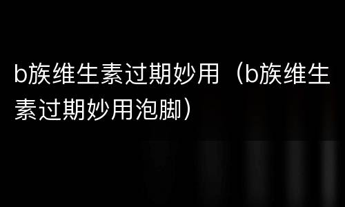 b族维生素过期妙用（b族维生素过期妙用泡脚）
