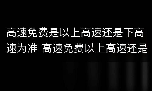 高速免费是以上高速还是下高速为准 高速免费以上高速还是下高速为准跨省