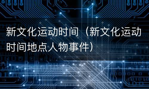 新文化运动时间（新文化运动时间地点人物事件）