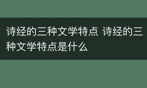 诗经的三种文学特点 诗经的三种文学特点是什么