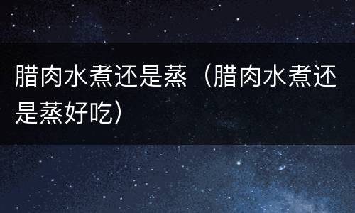 腊肉水煮还是蒸（腊肉水煮还是蒸好吃）