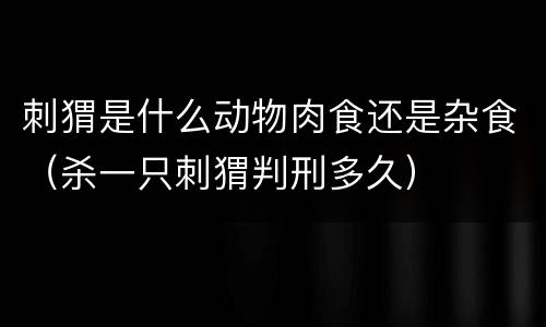 刺猬是什么动物肉食还是杂食（杀一只刺猬判刑多久）