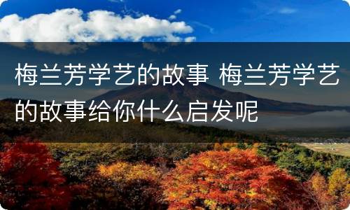 梅兰芳学艺的故事 梅兰芳学艺的故事给你什么启发呢