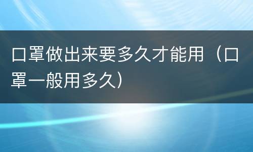 口罩做出来要多久才能用（口罩一般用多久）
