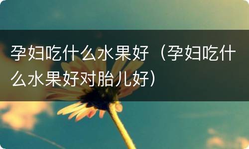 孕妇吃什么水果好（孕妇吃什么水果好对胎儿好）