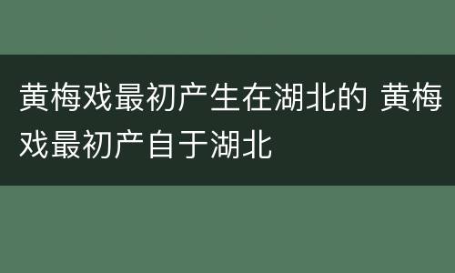 黄梅戏最初产生在湖北的 黄梅戏最初产自于湖北