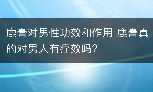鹿膏对男性功效和作用 鹿膏真的对男人有疗效吗?