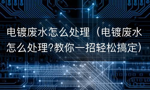 电镀废水怎么处理（电镀废水怎么处理?教你一招轻松搞定）