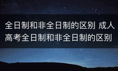 全日制和非全日制的区别 成人高考全日制和非全日制的区别