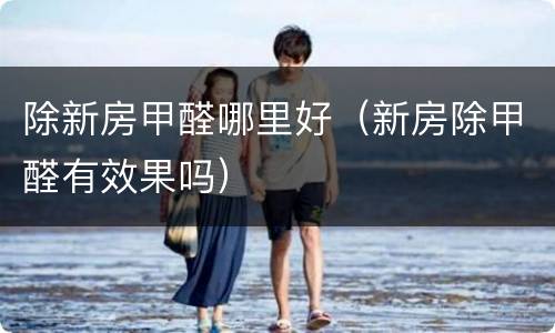 除新房甲醛哪里好（新房除甲醛有效果吗）