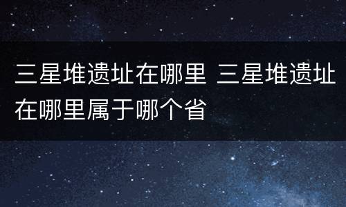 三星堆遗址在哪里 三星堆遗址在哪里属于哪个省