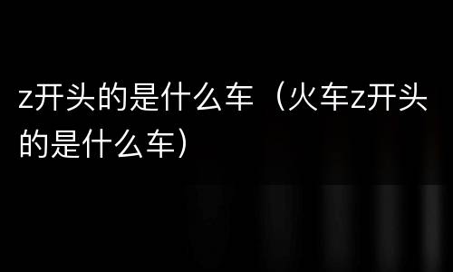 z开头的是什么车（火车z开头的是什么车）