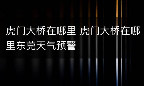 虎门大桥在哪里 虎门大桥在哪里东莞天气预警