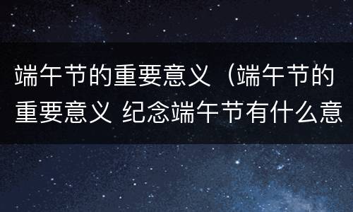 端午节的重要意义（端午节的重要意义 纪念端午节有什么意义）