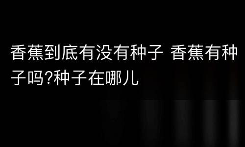 香蕉到底有没有种子 香蕉有种子吗?种子在哪儿