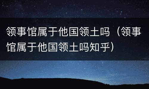 领事馆属于他国领土吗（领事馆属于他国领土吗知乎）