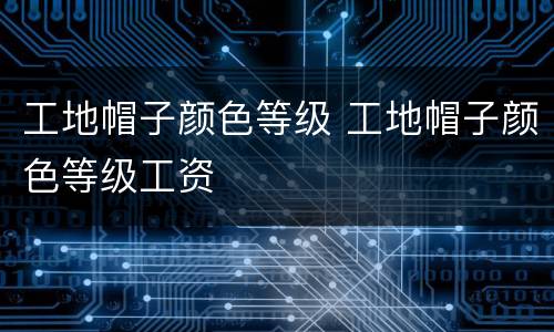 工地帽子颜色等级 工地帽子颜色等级工资