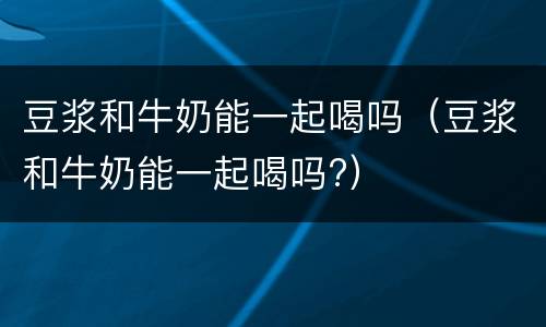 豆浆和牛奶能一起喝吗（豆浆和牛奶能一起喝吗?）