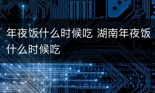 年夜饭什么时候吃 湖南年夜饭什么时候吃