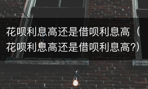 花呗利息高还是借呗利息高（花呗利息高还是借呗利息高?）