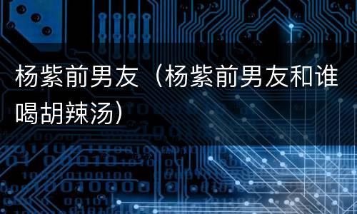 杨紫前男友（杨紫前男友和谁喝胡辣汤）