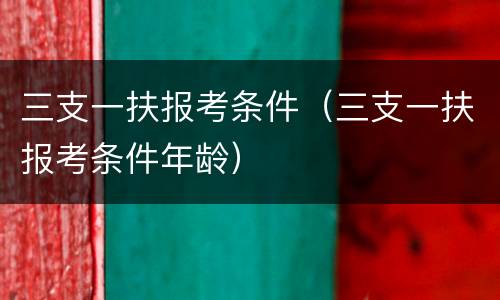 三支一扶报考条件（三支一扶报考条件年龄）