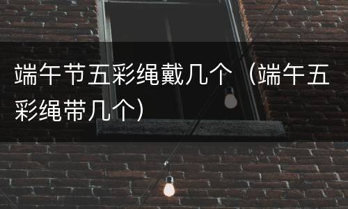 端午节五彩绳戴几个（端午五彩绳带几个）