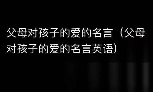 父母对孩子的爱的名言（父母对孩子的爱的名言英语）