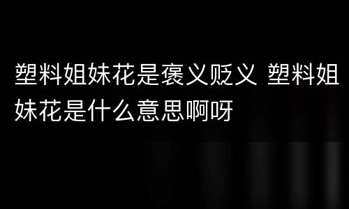 塑料姐妹花是褒义贬义 塑料姐妹花是什么意思啊呀