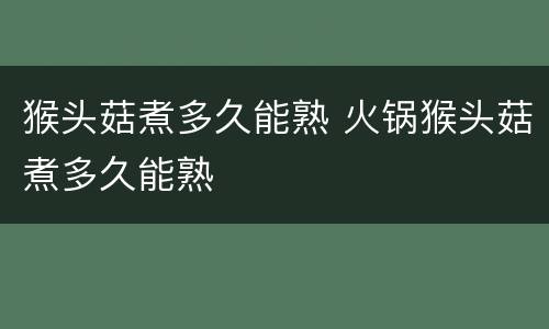 猴头菇煮多久能熟 火锅猴头菇煮多久能熟