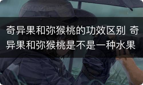 奇异果和弥猴桃的功效区别 奇异果和弥猴桃是不是一种水果