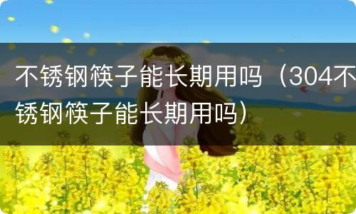 不锈钢筷子能长期用吗（304不锈钢筷子能长期用吗）