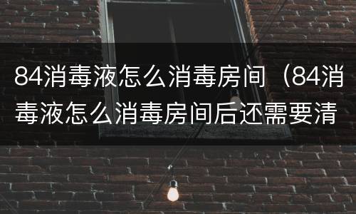 84消毒液怎么消毒房间（84消毒液怎么消毒房间后还需要清水清洗吗）