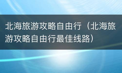 北海旅游攻略自由行（北海旅游攻略自由行最佳线路）