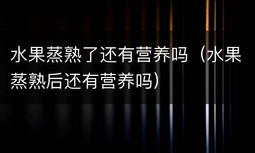 水果蒸熟了还有营养吗（水果蒸熟后还有营养吗）